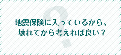 地震保険に入っているから、壊れてから考えれば良い？